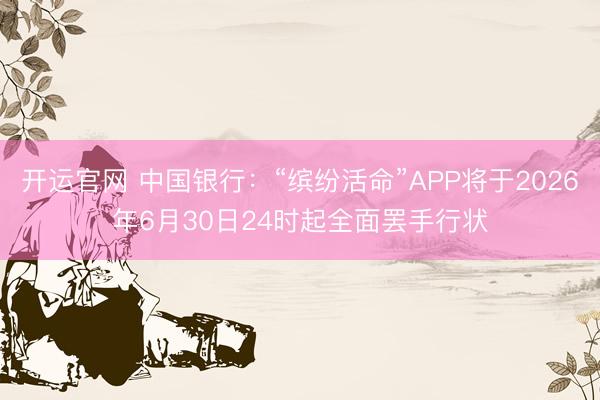 开运官网 中国银行：“缤纷活命”APP将于2026年6月30日24时起全面罢手行状