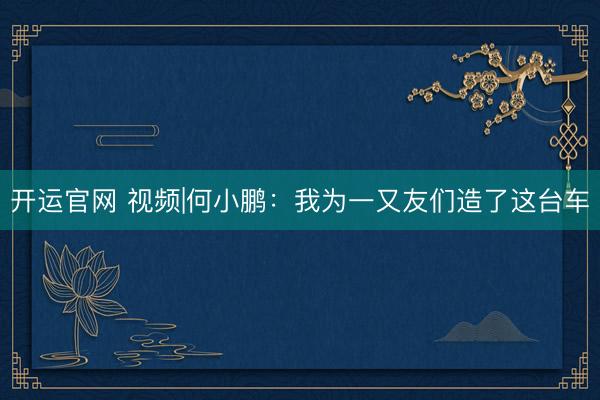 开运官网 视频|何小鹏：我为一又友们造了这台车