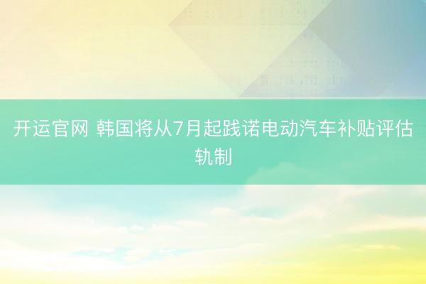 开运官网 韩国将从7月起践诺电动汽车补贴评估轨制