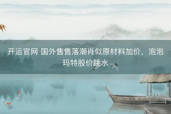 开运官网 国外售售落潮肖似原材料加价，泡泡玛特股价跳水