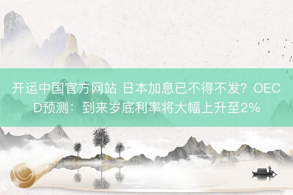 开运中国官方网站 日本加息已不得不发？OECD预测：到来岁底利率将大幅上升至2%