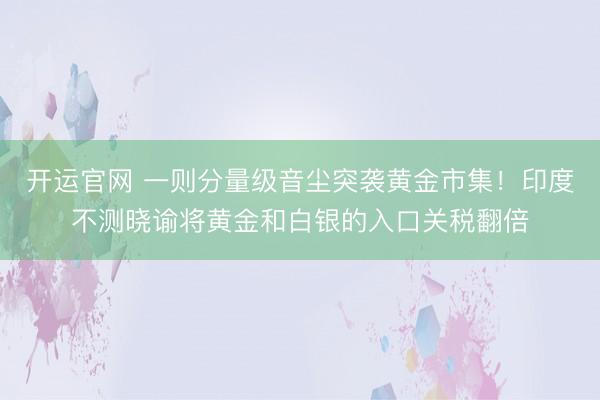 开运官网 一则分量级音尘突袭黄金市集！印度不测晓谕将黄金和白银的入口关税翻倍