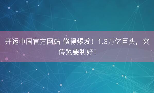 开运中国官方网站 倏得爆发！1.3万亿巨头，突传紧要利好！