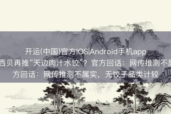开运(中国)官方IOS|Android手机app下载 继砂锅焖面后，西贝再推“天边肉汁水饺”？官方回话：网传推测不属实，无饺子品类计较