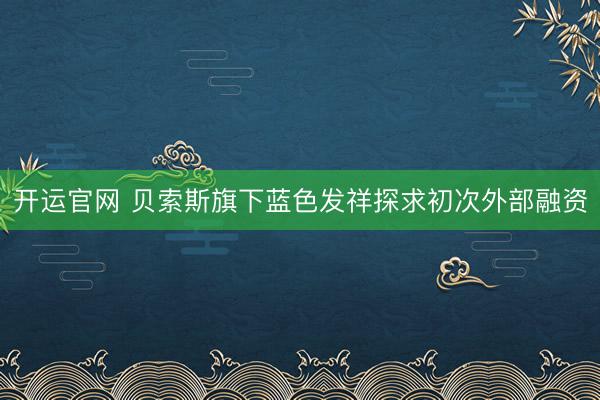 开运官网 贝索斯旗下蓝色发祥探求初次外部融资