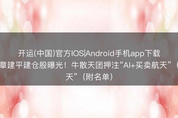 开运(中国)官方IOS|Android手机app下载 最新，章建平建仓股曝光！牛散天团押注“AI+买卖航天”（附名单）