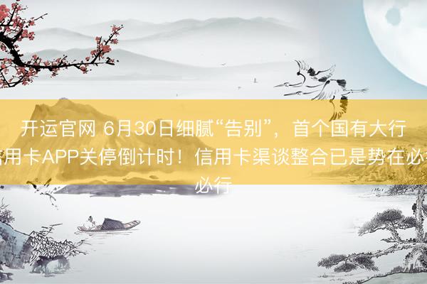 开运官网 6月30日细腻“告别”，首个国有大行信用卡APP关停倒计时！信用卡渠谈整合已是势在必行