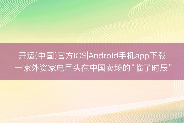 开运(中国)官方IOS|Android手机app下载 一家外资家电巨头在中国卖场的“临了时辰”