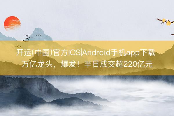 开运(中国)官方IOS|Android手机app下载 万亿龙头，爆发！半日成交超220亿元
