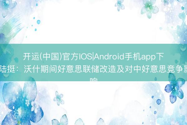 开运(中国)官方IOS|Android手机app下载 陆挺：沃什期间好意思联储改造及对中好意思竞争影响