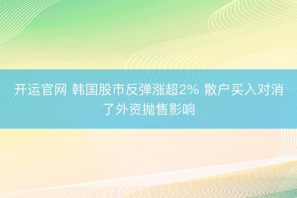 开运官网 韩国股市反弹涨超2% 散户买入对消了外资抛售影响