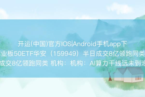 开运(中国)官方IOS|Android手机app下载 电力产业链爆发！创业板50ETF华安（159949）半日成交8亿领跑同类 机构：机构：AI算力干线远未到泡沫化阶段