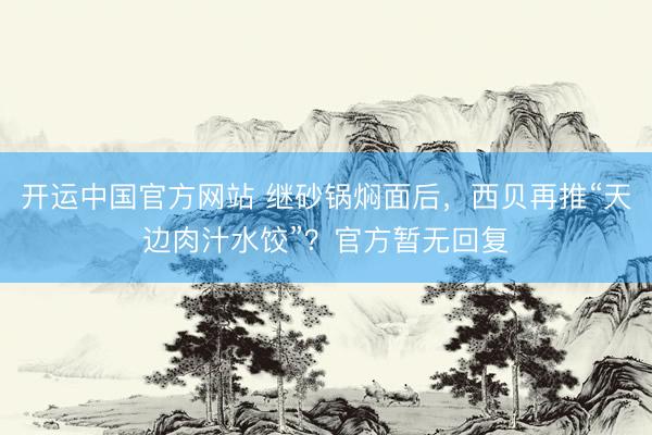 开运中国官方网站 继砂锅焖面后，西贝再推“天边肉汁水饺”？官方暂无回复