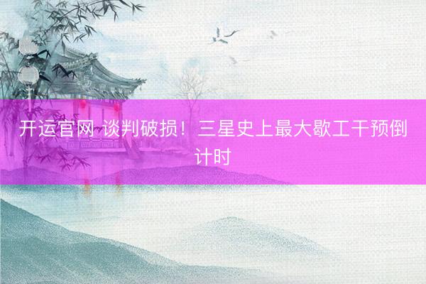 开运官网 谈判破损！三星史上最大歇工干预倒计时