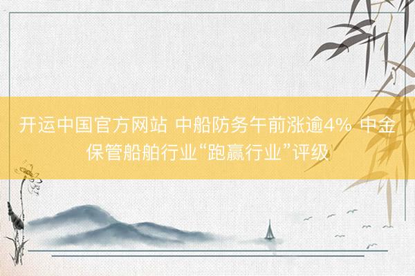 开运中国官方网站 中船防务午前涨逾4% 中金保管船舶行业“跑赢行业”评级