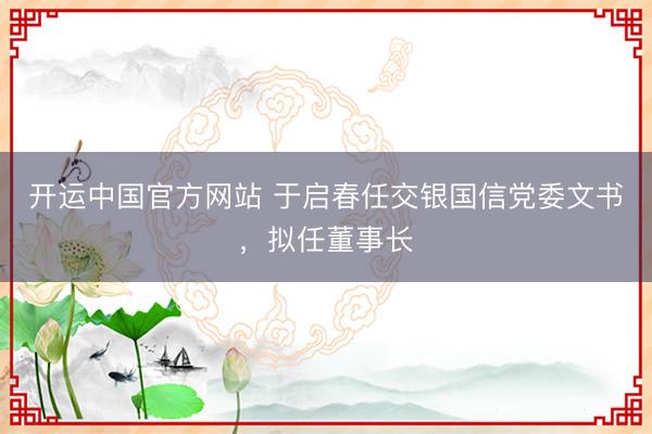 开运中国官方网站 于启春任交银国信党委文书，拟任董事长