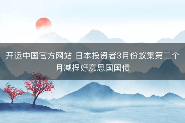 开运中国官方网站 日本投资者3月份蚁集第二个月减捏好意思国国债