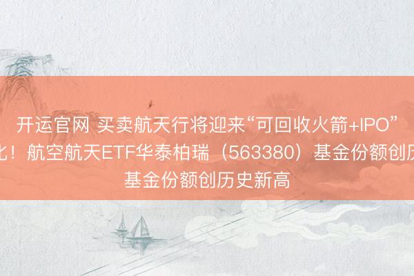 开运官网 买卖航天行将迎来“可回收火箭+IPO”密集催化！航空航天ETF华泰柏瑞（563380）基金份额创历史新高