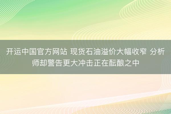 开运中国官方网站 现货石油溢价大幅收窄 分析师却警告更大冲击正在酝酿之中