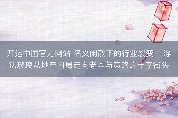 开运中国官方网站 名义闲散下的行业裂变--浮法玻璃从地产困局走向老本与策略的十字街头