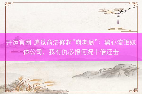 开运官网 追觅俞浩修起“崩老翁”：黑心流氓媒体公司，我有仇必报何况十倍还击