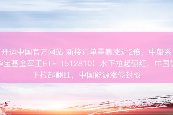 开运中国官方网站 新接订单量暴涨近2倍，中船系逆市走强！华宝基金军工ETF（512810）水下拉起翻红，中国能源涨停封板