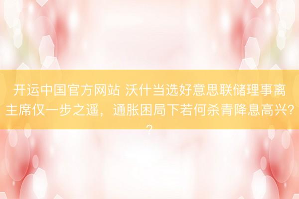 开运中国官方网站 沃什当选好意思联储理事离主席仅一步之遥，通胀困局下若何杀青降息高兴？