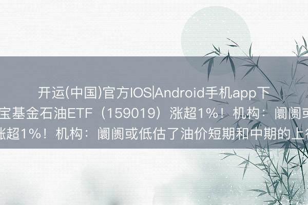 开运(中国)官方IOS|Android手机app下载 石油板块再起攻势，华宝基金石油ETF（159019）涨超1%！机构：阛阓或低估了油价短期和中期的上行风险
