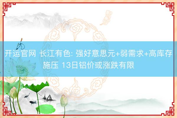 开运官网 长江有色: 强好意思元+弱需求+高库存施压 13日铝价或涨跌有限
