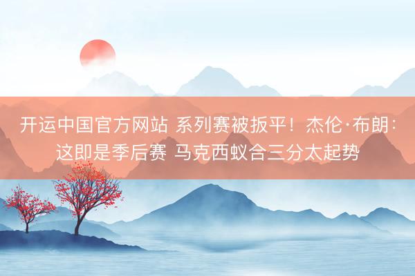 开运中国官方网站 系列赛被扳平！杰伦·布朗：这即是季后赛 马克西蚁合三分太起势