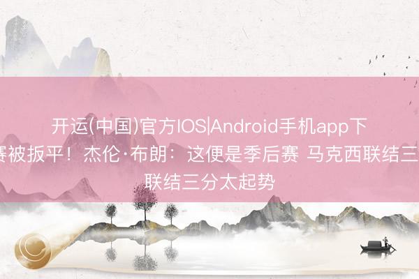 开运(中国)官方IOS|Android手机app下载 系列赛被扳平！杰伦·布朗：这便是季后赛 马克西联结三分太起势