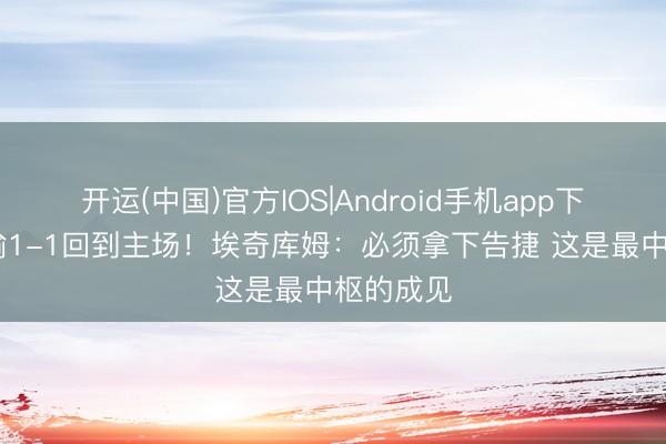 开运(中国)官方IOS|Android手机app下载 大比喻1-1回到主场！埃奇库姆：必须拿下告捷 这是最中枢的成见