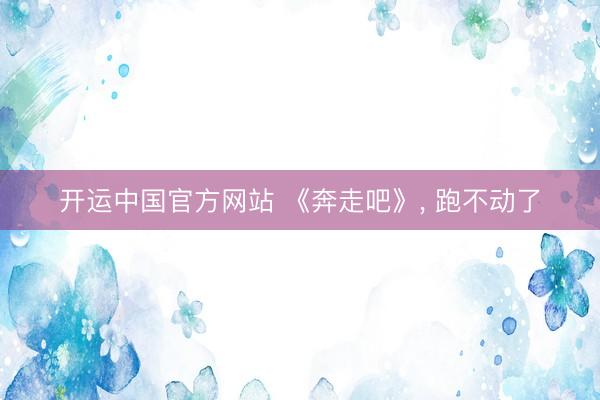 开运中国官方网站 《奔走吧》， 跑不动了
