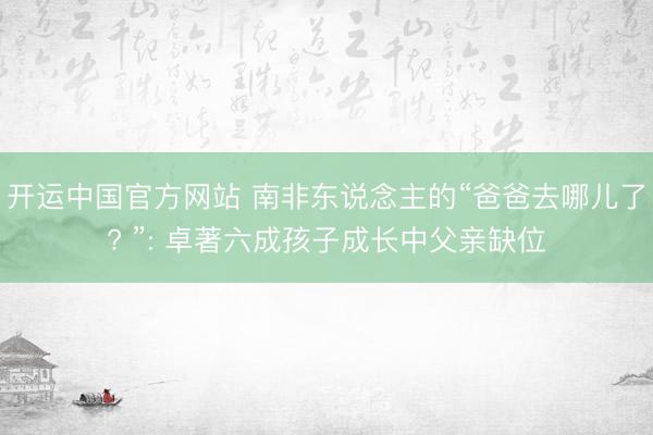 开运中国官方网站 南非东说念主的“爸爸去哪儿了? ”: 卓著六成孩子成长中父亲缺位