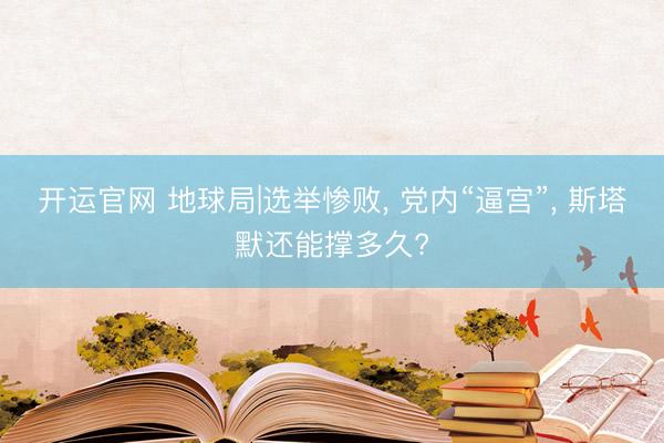 开运官网 地球局|选举惨败， 党内“逼宫”， 斯塔默还能撑多久?