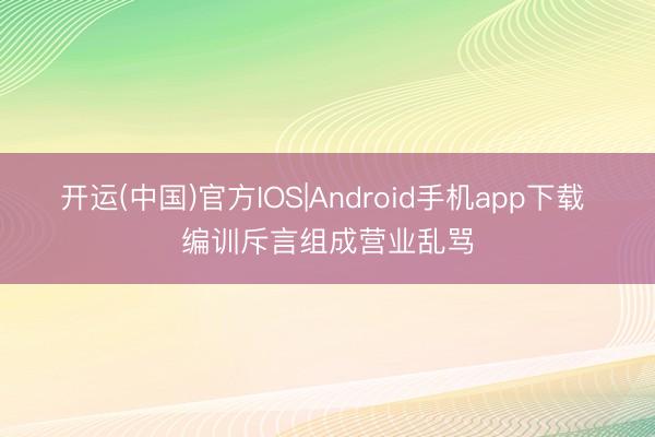 开运(中国)官方IOS|Android手机app下载 编训斥言组成营业乱骂