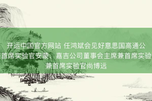 开运中国官方网站 任鸿斌会见好意思国高通公司总裁兼首席实验官