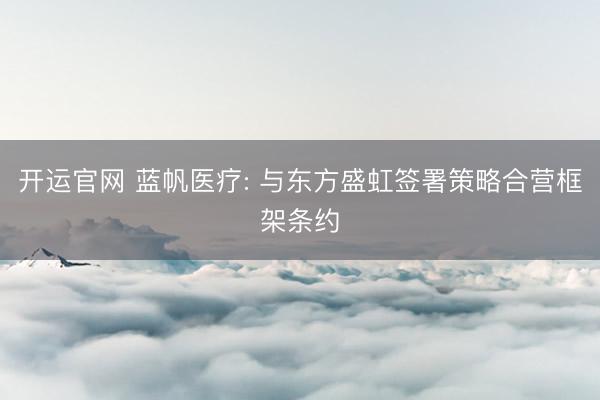 开运官网 蓝帆医疗: 与东方盛虹签署策略合营框架条约