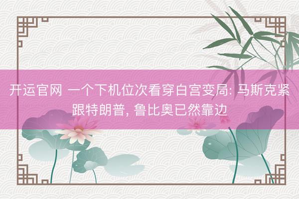 开运官网 一个下机位次看穿白宫变局: 马斯克紧跟特朗普， 鲁比奥已然靠边