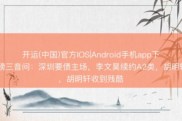 开运(中国)官方IOS|Android手机app下载 广东重磅三音问：深圳要债主场，李文昊续约A2类，胡明轩收到残酷