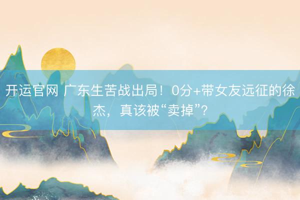 开运官网 广东生苦战出局！0分+带女友远征的徐杰，真该被“卖掉”？