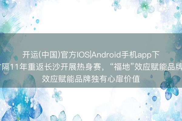 开运(中国)官方IOS|Android手机app下载 中国男篮时隔11年重返长沙开展热身赛，“福地”效应赋能品牌独有心扉价值