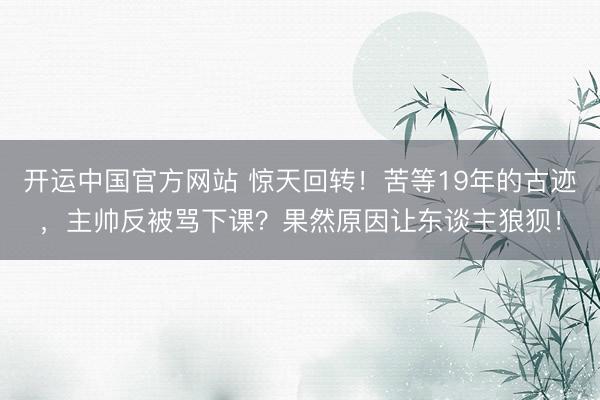 开运中国官方网站 惊天回转！苦等19年的古迹，主帅反被骂下课？果然原因让东谈主狼狈！