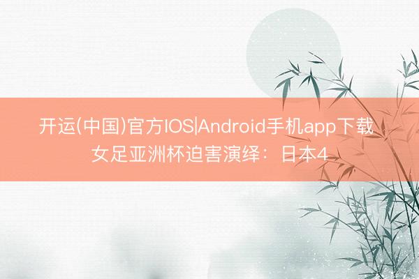 开运(中国)官方IOS|Android手机app下载 女足亚洲杯迫害演绎：日本4