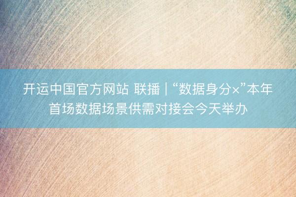 开运中国官方网站 联播 | “数据身分×”本年首场数据场景供需对接会今天举办
