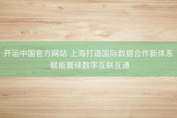 开运中国官方网站 上海打造国际数据合作新体系 赋能寰球数字互联互通