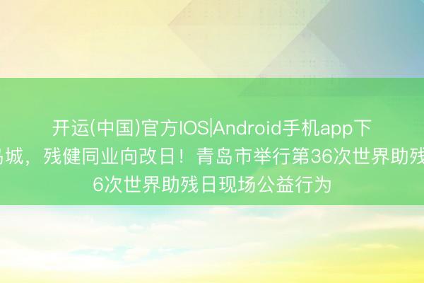 开运(中国)官方IOS|Android手机app下载 齐心共情暖岛城，残健同业向改日！青岛市举行第36次世界助残日现场公益行为