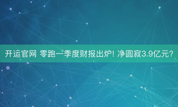 开运官网 零跑一季度财报出炉! 净圆寂3.9亿元?