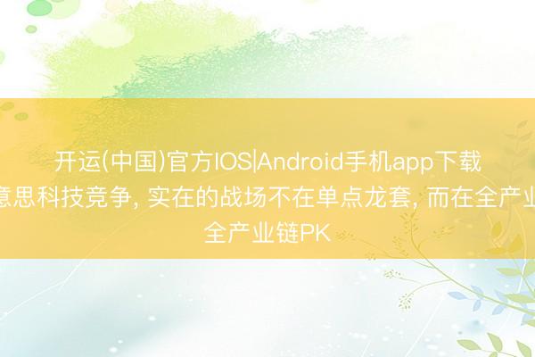 开运(中国)官方IOS|Android手机app下载 中好意思科技竞争， 实在的战场不在单点龙套， 而在全产业链PK