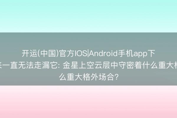 开运(中国)官方IOS|Android手机app下载 多年来一直无法走漏它: 金星上空云层中守密着什么重大格外场合?